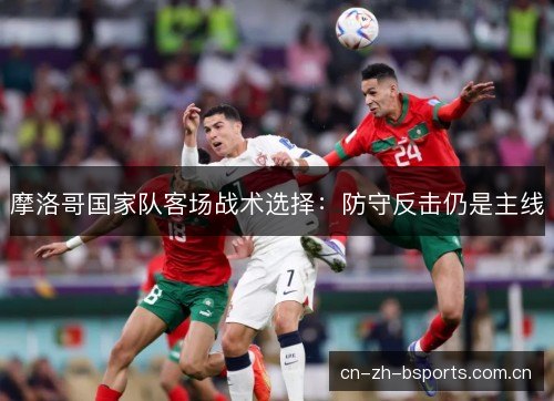 摩洛哥国家队客场战术选择:防守反击仍是主线 摩洛哥国家队客场战术选择:防守反击仍是主线